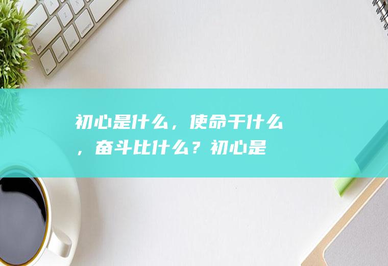 初心是什么，使命干什么，奋斗比什么？(初心是什么,使命干什么,奋斗比什么发言稿)