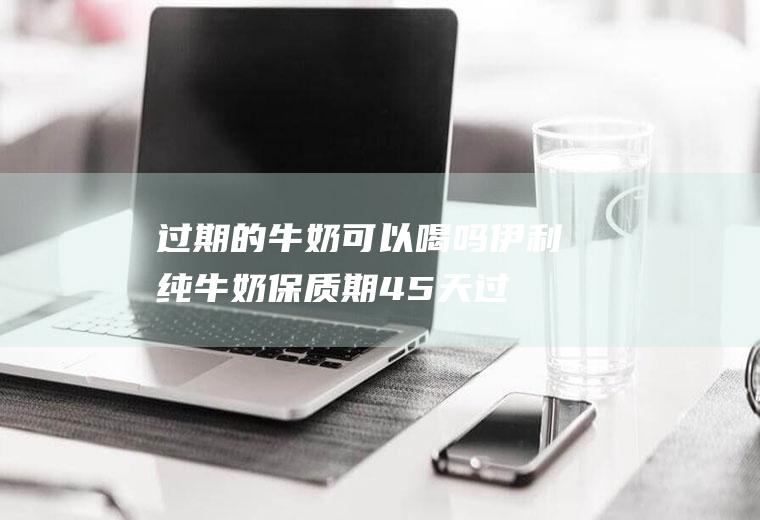 过期的牛奶可以喝吗_伊利纯牛奶保质期45天过期了还能喝吗