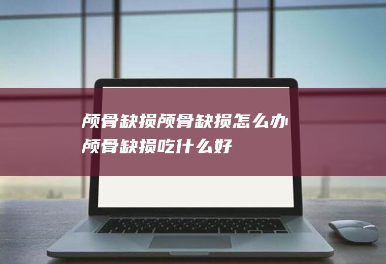 颅骨缺损_颅骨缺损怎么办_颅骨缺损吃什么好_颅骨缺损的症状