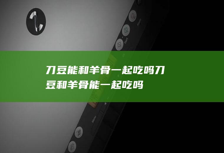 刀豆能和羊骨一起吃吗_刀豆和羊骨能一起吃吗/同吃