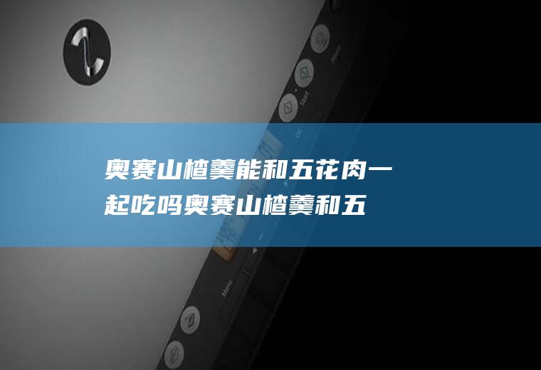 奥赛山楂羹能和五花肉一起吃吗_奥赛山楂羹和五花肉能一起吃吗/同吃