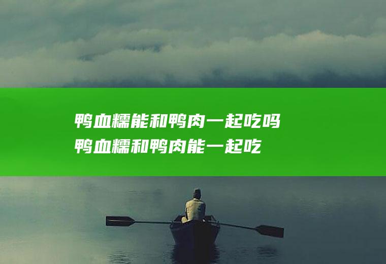 鸭血糯能和鸭肉一起吃吗_鸭血糯和鸭肉能一起吃吗/同吃