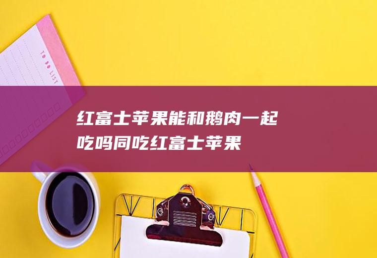 红富士苹果能和鹅肉一起吃吗/同吃_红富士苹果和鹅肉相克吗