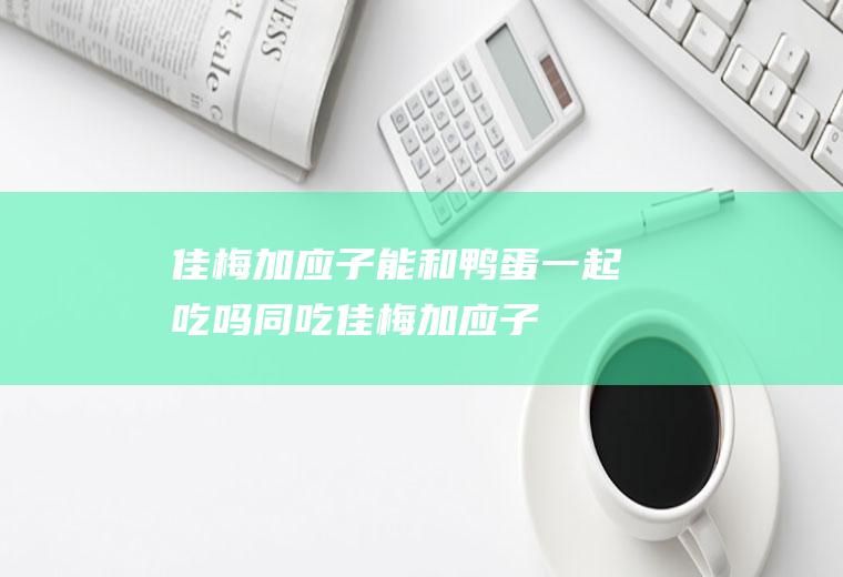 佳梅加应子能和鸭蛋一起吃吗/同吃_佳梅加应子和鸭蛋相克吗