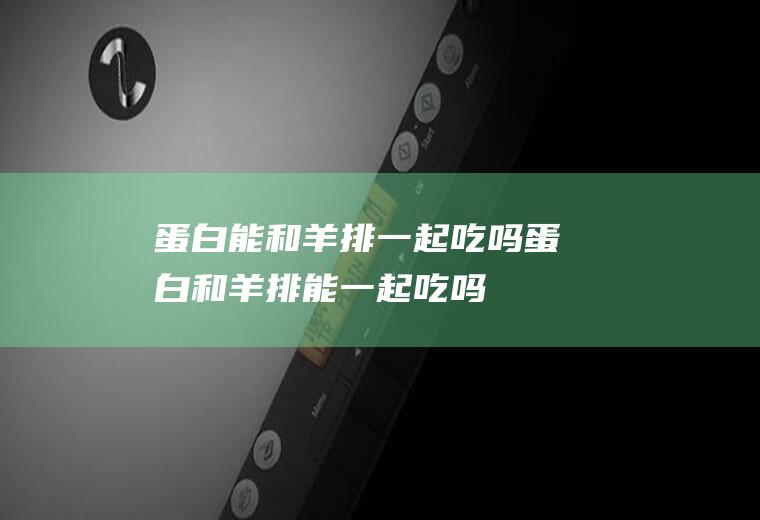 蛋白能和羊排一起吃吗_蛋白和羊排能一起吃吗/同吃