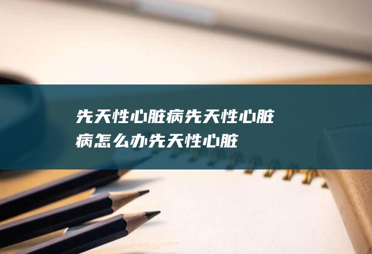 先天性心脏病_先天性心脏病怎么办_先天性心脏病吃什么好_先天性心脏病的症状