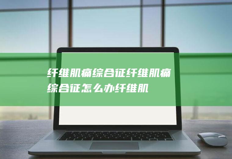 纤维肌痛综合征_纤维肌痛综合征怎么办_纤维肌痛综合征吃什么好_纤维肌痛综合征的症状