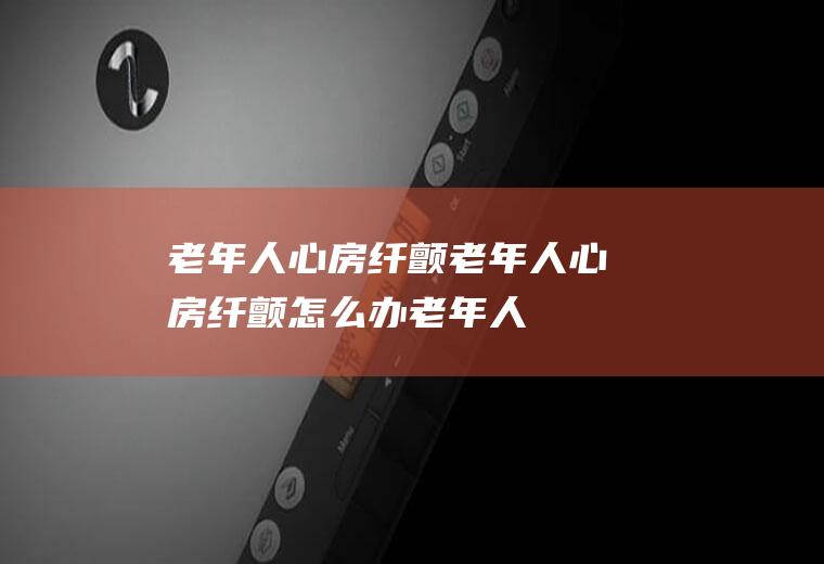 老年人心房纤颤_老年人心房纤颤怎么办_老年人心房纤颤吃什么好_老年人心房纤颤的症状