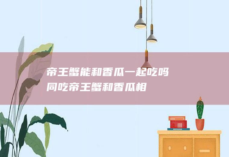 帝王蟹能和香瓜一起吃吗/同吃_帝王蟹和香瓜相克吗