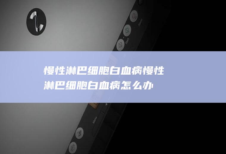 慢性淋巴细胞白血病_慢性淋巴细胞白血病怎么办_慢性淋巴细胞白血病吃什么好_慢性淋巴细胞白血病的症状