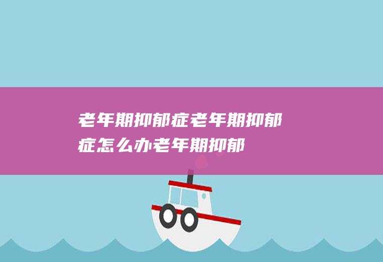 老年期抑郁症_老年期抑郁症怎么办_老年期抑郁症吃什么好_老年期抑郁症的症状