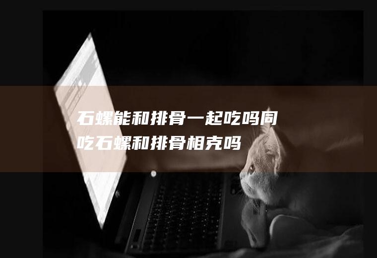 石螺能和排骨一起吃吗/同吃_石螺和排骨相克吗