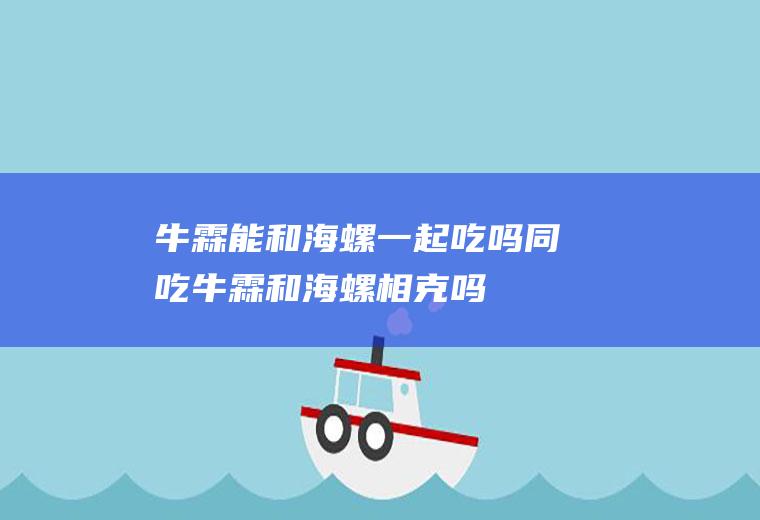 牛霖能和海螺一起吃吗/同吃_牛霖和海螺相克吗