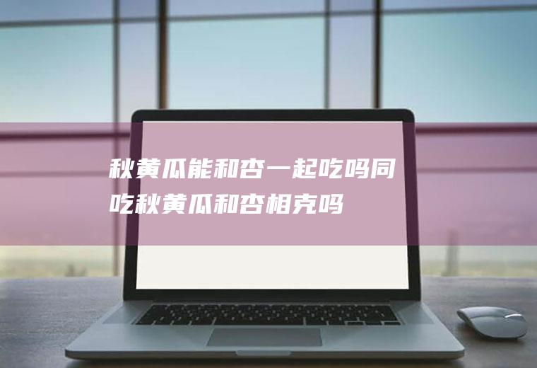 秋黄瓜能和杏一起吃吗/同吃_秋黄瓜和杏相克吗