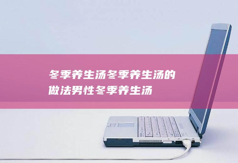 冬季养生汤_冬季养生汤的做法,男性冬季养生汤,女人冬季养生汤,冬季养生滋补汤