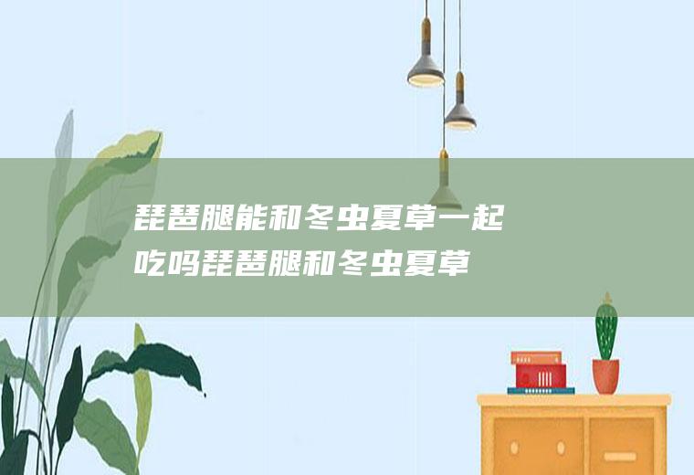 琵琶腿能和冬虫夏草一起吃吗_琵琶腿和冬虫夏草能一起吃吗/同吃