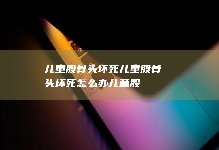 儿童股骨头坏死_儿童股骨头坏死怎么办_儿童股骨头坏死吃什么好_儿童股骨头坏死的症状