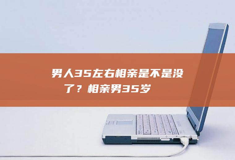 男人35左右相亲是不是没戏了？(相亲男35岁还没结婚是不是有毛病)