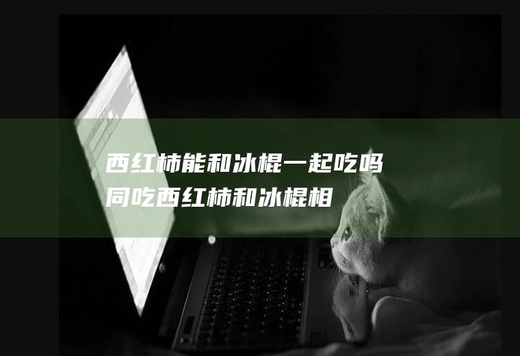 西红柿能和冰棍一起吃吗/同吃_西红柿和冰棍相克吗