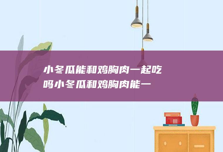 小冬瓜能和鸡胸肉一起吃吗_小冬瓜和鸡胸肉能一起吃吗/同吃