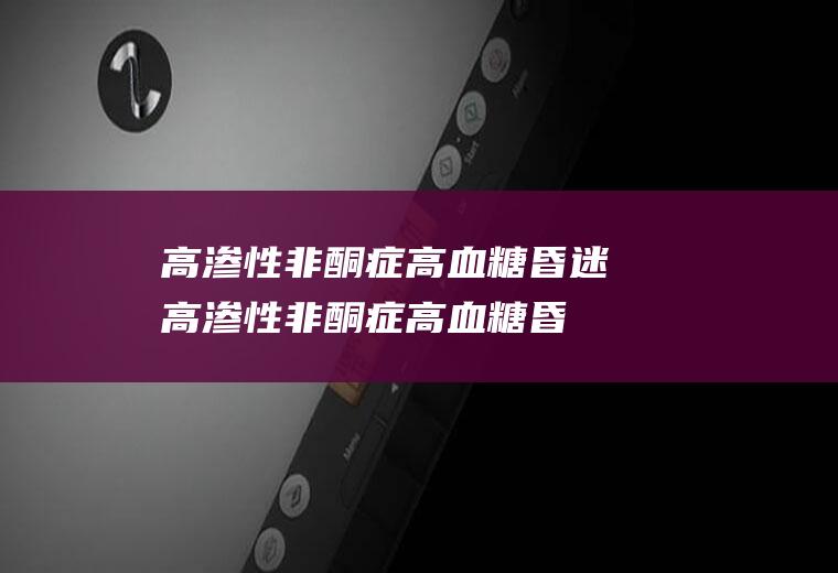 高渗性非酮症高血糖昏迷_高渗性非酮症高血糖昏迷怎么办_高渗性非酮症高血糖昏迷吃什么好_高渗性非酮症高血糖昏迷的症状