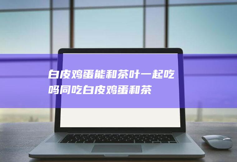 白皮鸡蛋能和茶叶一起吃吗/同吃_白皮鸡蛋和茶叶相克吗