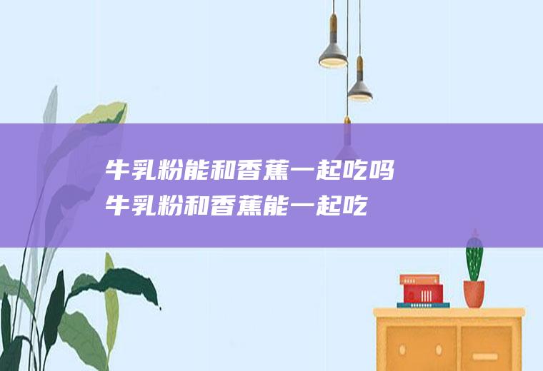 牛乳粉能和香蕉一起吃吗_牛乳粉和香蕉能一起吃吗/同吃