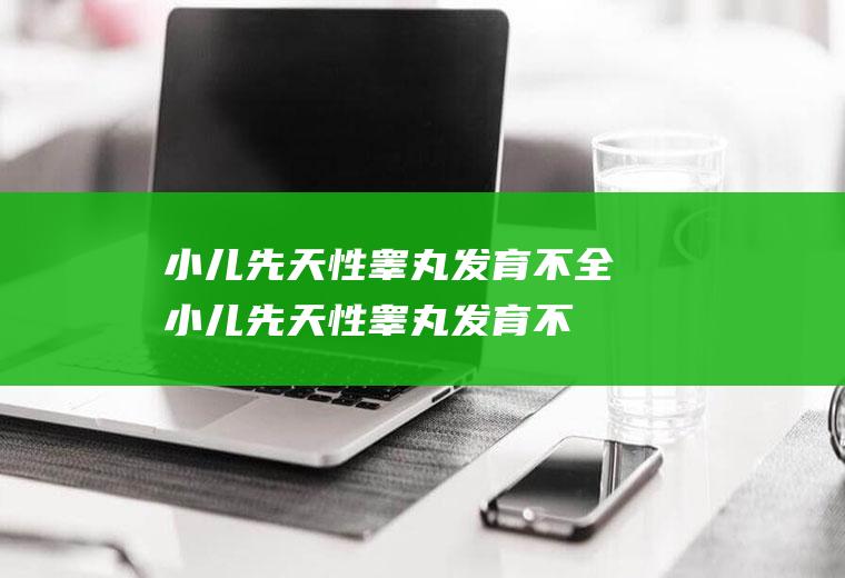 小儿先天性睾丸发育不全_小儿先天性睾丸发育不全怎么办_小儿先天性睾丸发育不全吃什么好_小儿先天性睾丸发育不全的症状