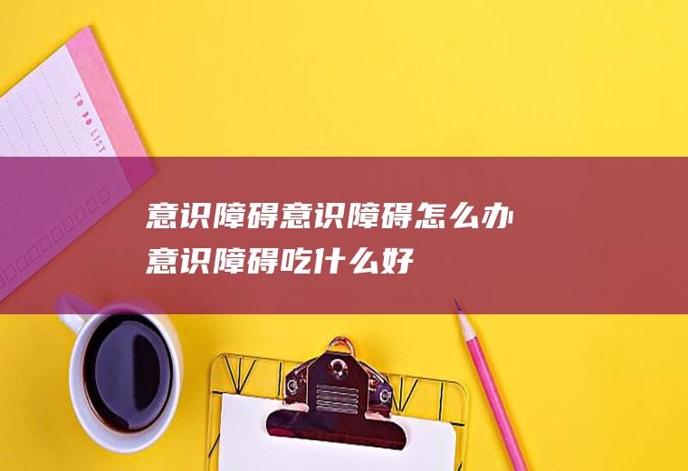 意识障碍_意识障碍怎么办_意识障碍吃什么好_意识障碍的症状