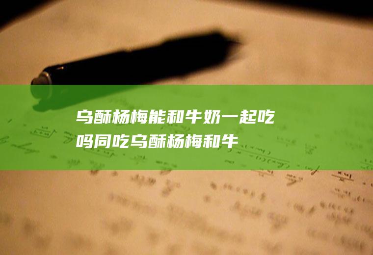 乌酥杨梅能和牛奶一起吃吗/同吃_乌酥杨梅和牛奶相克吗