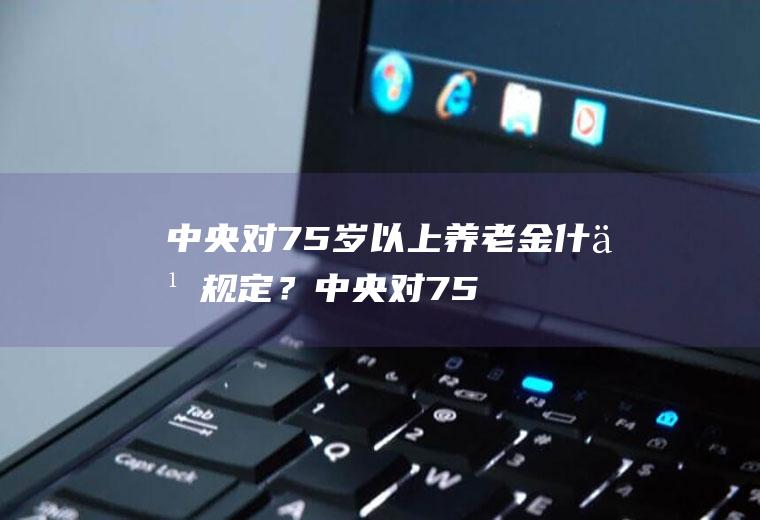 中央对75岁以上养老金什么规定？(中央对75岁以上养老金有什么政策)