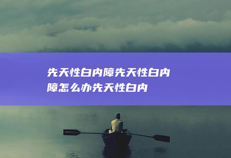 先天性白内障_先天性白内障怎么办_先天性白内障吃什么好_先天性白内障的症状