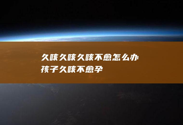 久咳_久咳,久咳不愈怎么办,孩子久咳不愈,孕妇久咳不愈,宝宝久咳,老人久咳