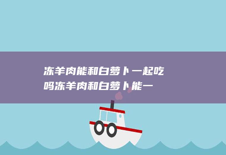 冻羊肉能和白萝卜一起吃吗_冻羊肉和白萝卜能一起吃吗/同吃