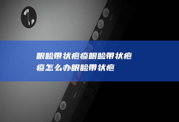 眼睑带状疱疹_眼睑带状疱疹怎么办_眼睑带状疱疹吃什么好_眼睑带状疱疹的症状