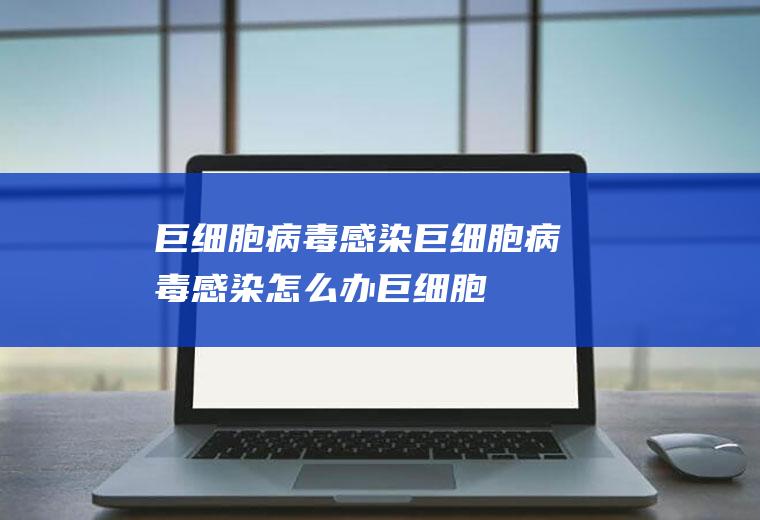 巨细胞病毒感染_巨细胞病毒感染怎么办_巨细胞病毒感染吃什么好_巨细胞病毒感染的症状