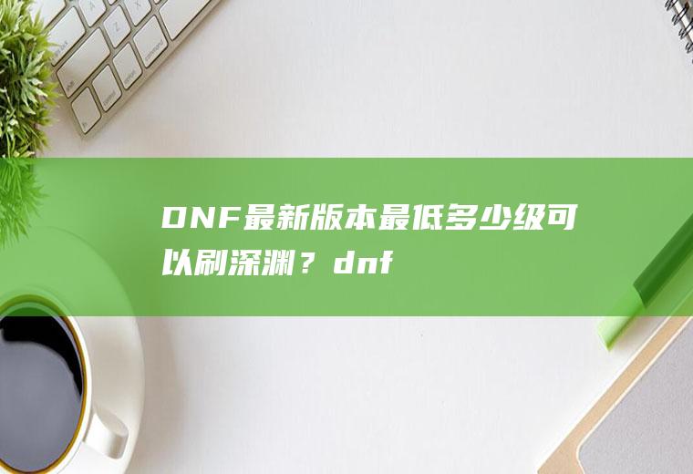 DNF最新版本最低多少级可以刷深渊？(dnf2021多少级可以刷深渊)