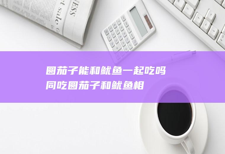 圆茄子能和鱿鱼一起吃吗/同吃_圆茄子和鱿鱼相克吗