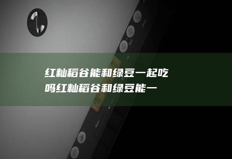 红籼稻谷能和绿豆一起吃吗_红籼稻谷和绿豆能一起吃吗/同吃