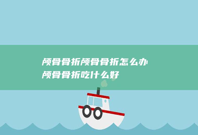 颅骨骨折_颅骨骨折怎么办_颅骨骨折吃什么好_颅骨骨折的症状