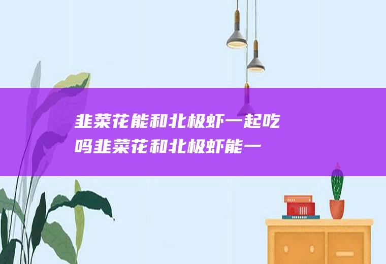 韭菜花能和北极虾一起吃吗_韭菜花和北极虾能一起吃吗/同吃