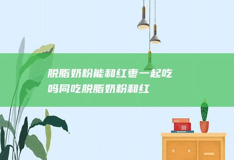 脱脂奶粉能和红枣一起吃吗/同吃_脱脂奶粉和红枣相克吗