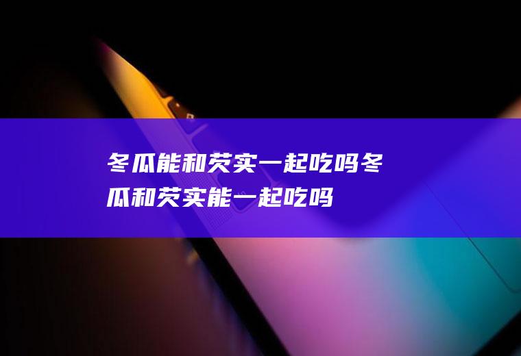 冬瓜能和芡实一起吃吗_冬瓜和芡实能一起吃吗/同吃