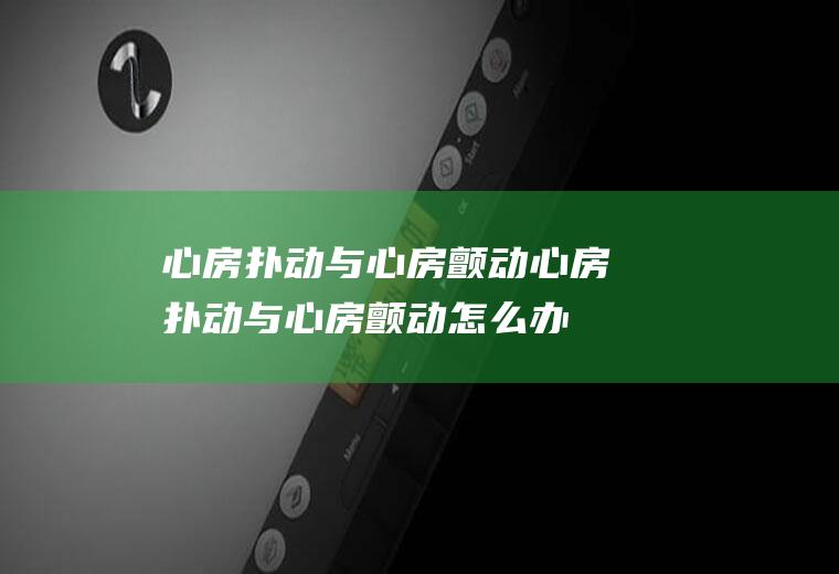 心房扑动与心房颤动_心房扑动与心房颤动怎么办_心房扑动与心房颤动吃什么好_心房扑动与心房颤动的症状