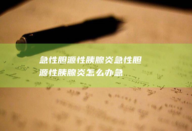 急性胆源性胰腺炎_急性胆源性胰腺炎怎么办_急性胆源性胰腺炎吃什么好_急性胆源性胰腺炎的症状