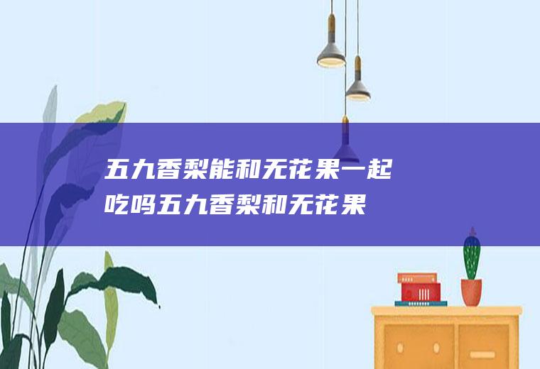 五九香梨能和无花果一起吃吗_五九香梨和无花果能一起吃吗/同吃