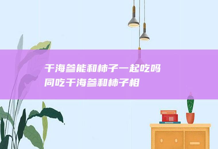 干海参能和柿子一起吃吗/同吃_干海参和柿子相克吗