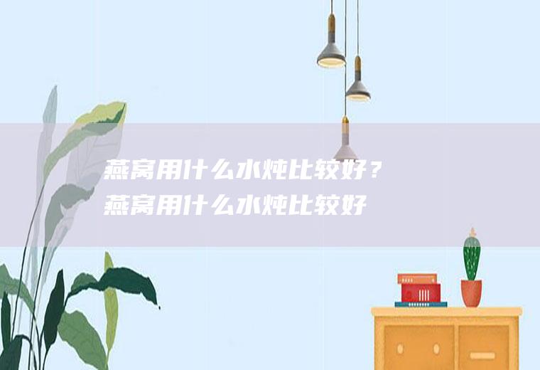 燕窝用什么水炖比较好？(燕窝用什么水炖比较好喝)