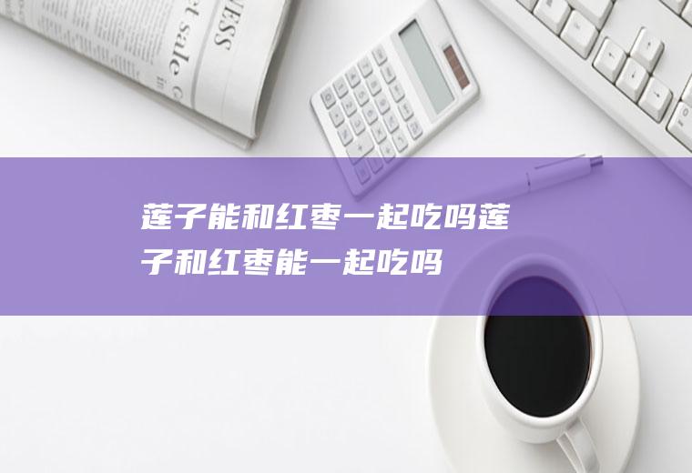 莲子能和红枣一起吃吗_莲子和红枣能一起吃吗/同吃