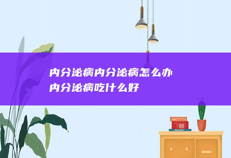 内分泌病_内分泌病怎么办_内分泌病吃什么好_内分泌病的症状